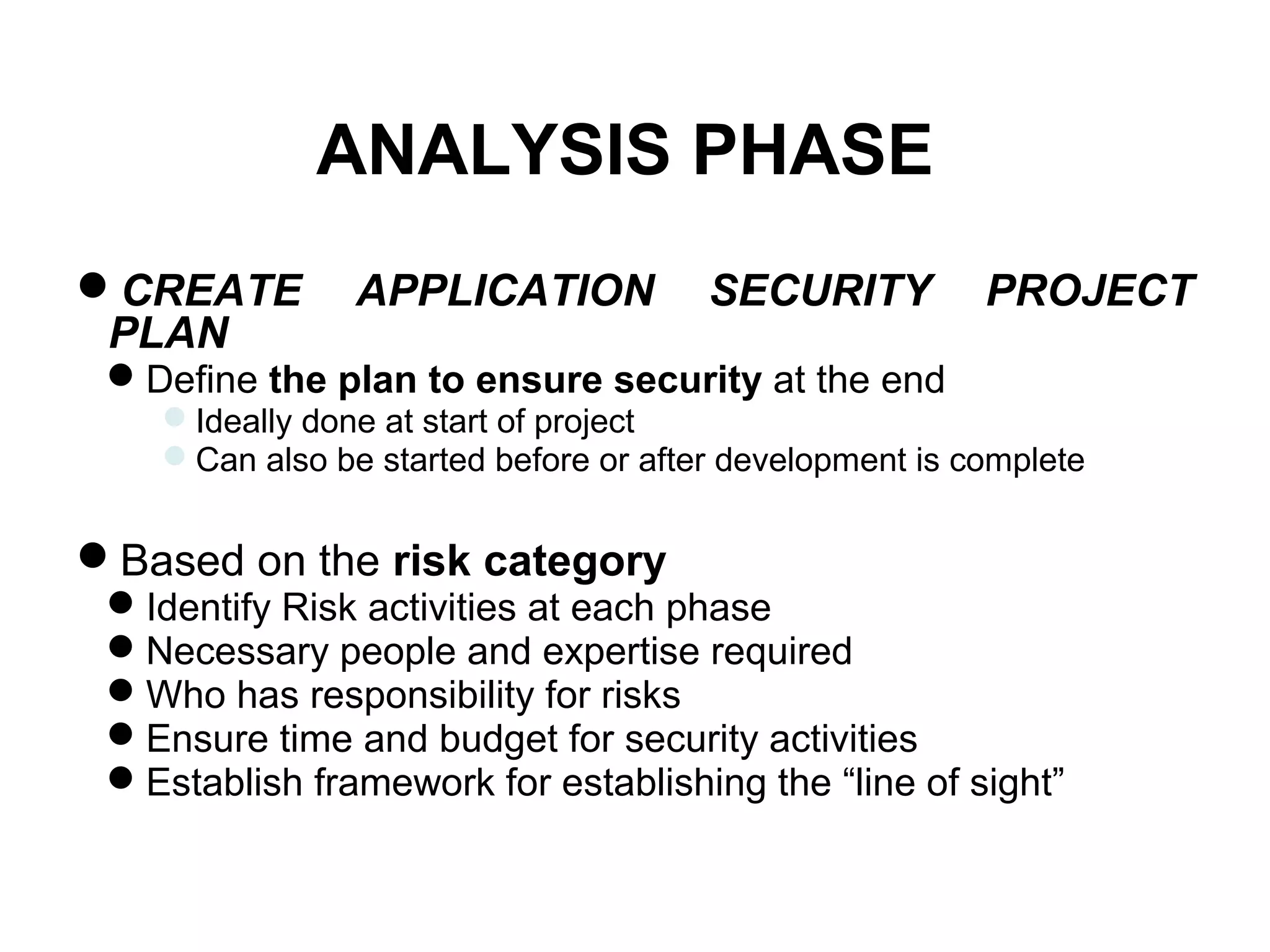 ANALYSIS PHASE
CREATE APPLICATION SECURITY PROJECT
PLAN
Define the plan to ensure security at the end
Ideally done at start of project
Can also be started before or after development is complete
Based on the risk category
Identify Risk activities at each phase
Necessary people and expertise required
Who has responsibility for risks
Ensure time and budget for security activities
Establish framework for establishing the “line of sight”
 