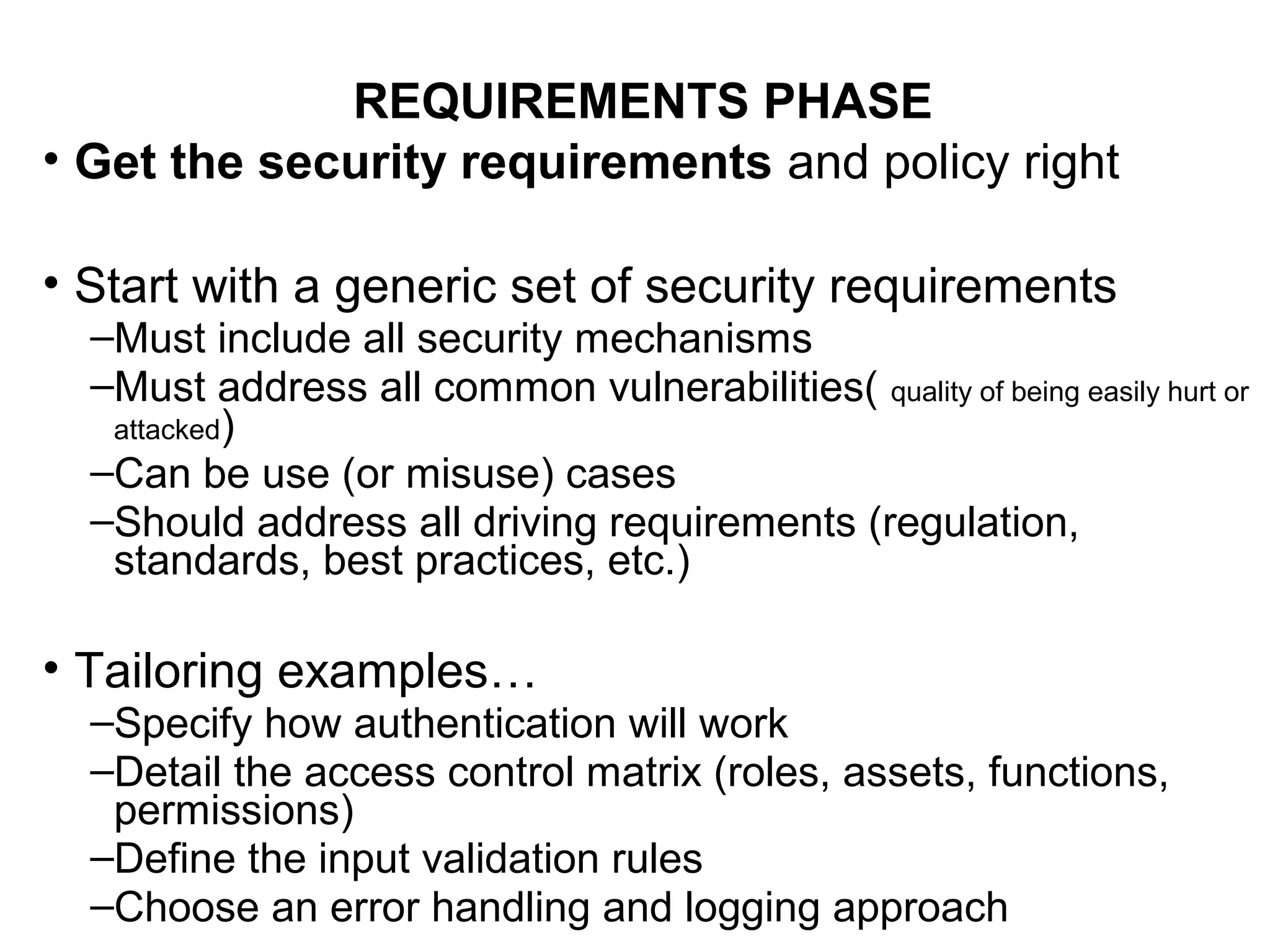 REQUIREMENTS PHASE
• Get the security requirements and policy right
• Start with a generic set of security requirements
–Must include all security mechanisms
–Must address all common vulnerabilities( quality of being easily hurt or
attacked)
–Can be use (or misuse) cases
–Should address all driving requirements (regulation,
standards, best practices, etc.)
• Tailoring examples…
–Specify how authentication will work
–Detail the access control matrix (roles, assets, functions,
permissions)
–Define the input validation rules
–Choose an error handling and logging approach
 