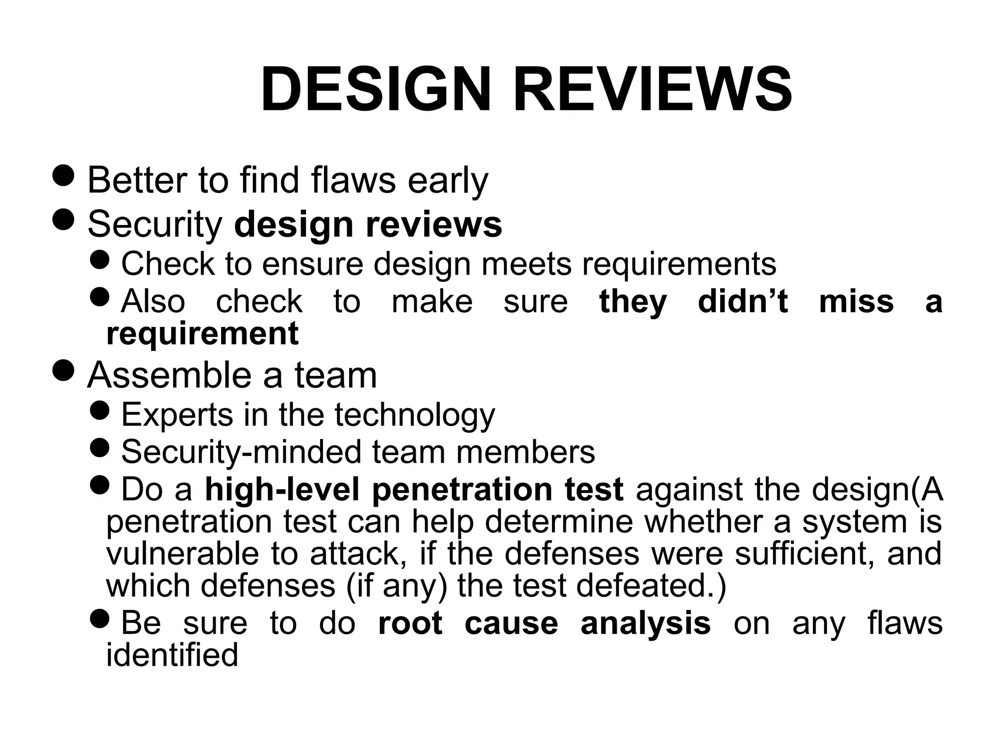 DESIGN REVIEWS
Better to find flaws early
Security design reviews
Check to ensure design meets requirements
Also check to make sure they didn’t miss a
requirement
Assemble a team
Experts in the technology
Security-minded team members
Do a high-level penetration test against the design(A
penetration test can help determine whether a system is
vulnerable to attack, if the defenses were sufficient, and
which defenses (if any) the test defeated.)
Be sure to do root cause analysis on any flaws
identified
 