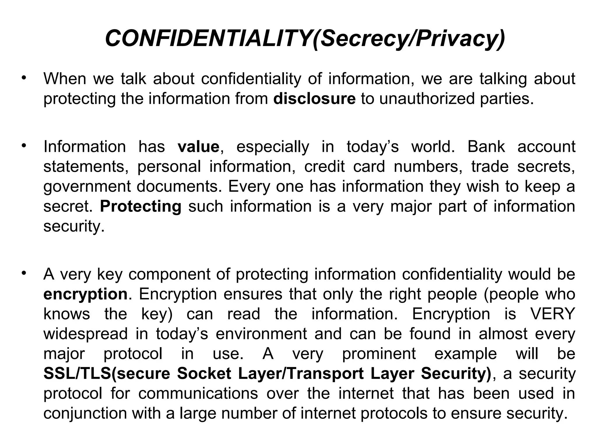 CONFIDENTIALITY(Secrecy/Privacy)
• When we talk about confidentiality of information, we are talking about
protecting the information from disclosure to unauthorized parties.
• Information has value, especially in today’s world. Bank account
statements, personal information, credit card numbers, trade secrets,
government documents. Every one has information they wish to keep a
secret. Protecting such information is a very major part of information
security.
• A very key component of protecting information confidentiality would be
encryption. Encryption ensures that only the right people (people who
knows the key) can read the information. Encryption is VERY
widespread in today’s environment and can be found in almost every
major protocol in use. A very prominent example will be
SSL/TLS(secure Socket Layer/Transport Layer Security), a security
protocol for communications over the internet that has been used in
conjunction with a large number of internet protocols to ensure security.
 