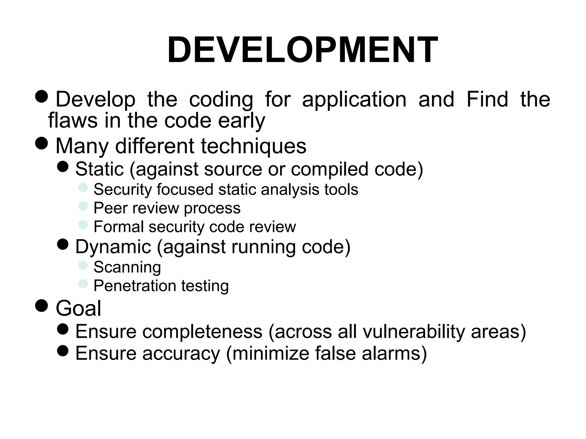 DEVELOPMENT
Develop the coding for application and Find the
flaws in the code early
Many different techniques
Static (against source or compiled code)
Security focused static analysis tools
Peer review process
Formal security code review
Dynamic (against running code)
Scanning
Penetration testing
Goal
Ensure completeness (across all vulnerability areas)
Ensure accuracy (minimize false alarms)
 