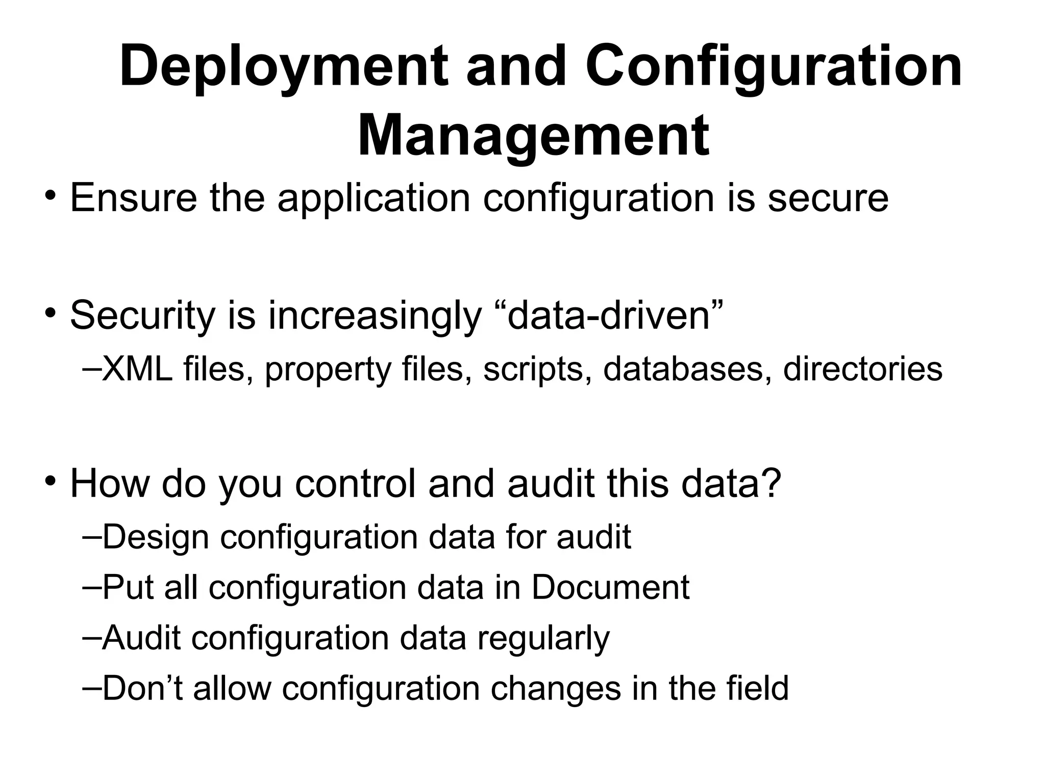 Deployment and Configuration
Management
• Ensure the application configuration is secure
• Security is increasingly “data-driven”
–XML files, property files, scripts, databases, directories
• How do you control and audit this data?
–Design configuration data for audit
–Put all configuration data in Document
–Audit configuration data regularly
–Don’t allow configuration changes in the field
 