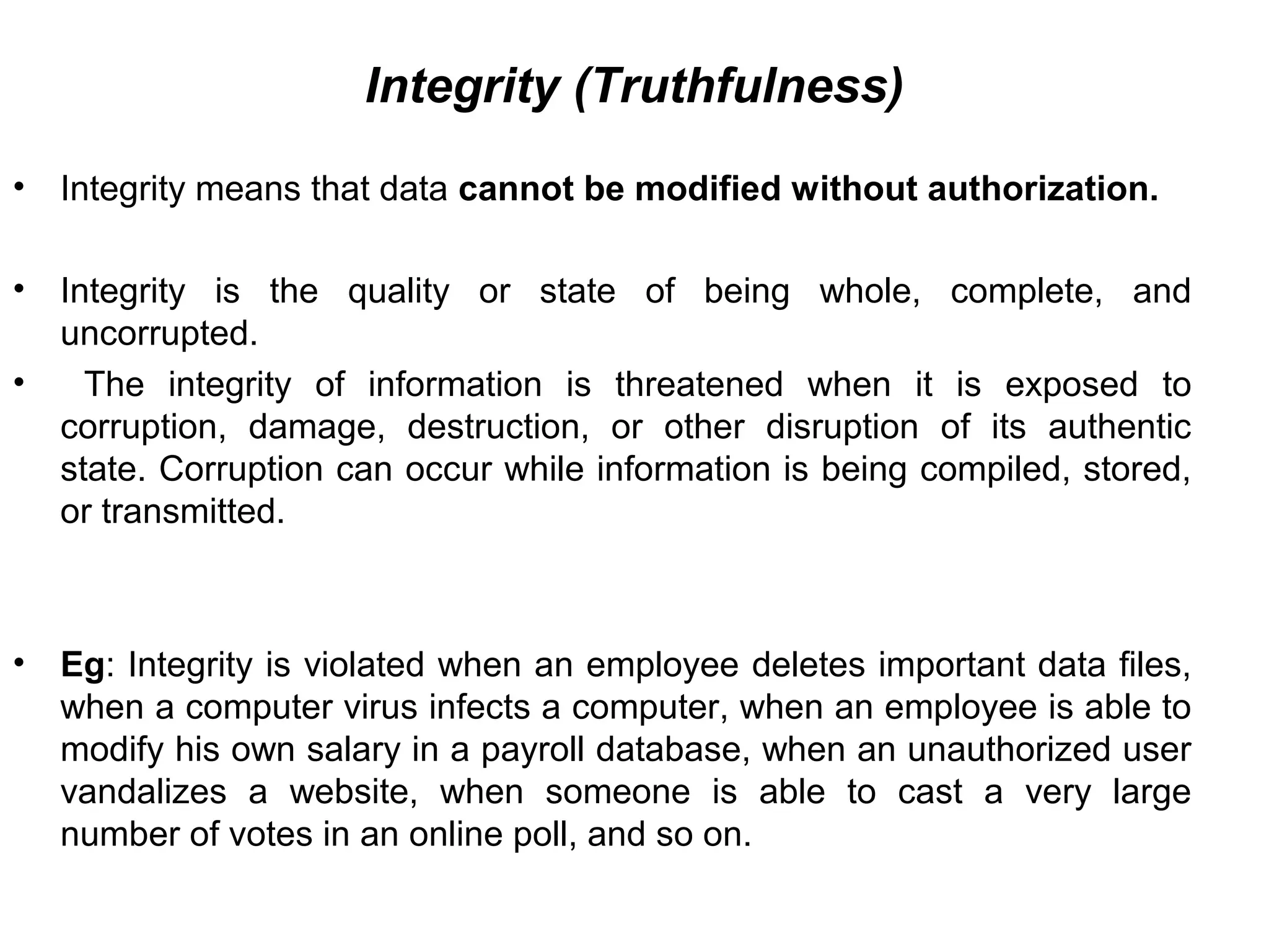 Integrity (Truthfulness)
• Integrity means that data cannot be modified without authorization.
• Integrity is the quality or state of being whole, complete, and
uncorrupted.
• The integrity of information is threatened when it is exposed to
corruption, damage, destruction, or other disruption of its authentic
state. Corruption can occur while information is being compiled, stored,
or transmitted.
• Eg: Integrity is violated when an employee deletes important data files,
when a computer virus infects a computer, when an employee is able to
modify his own salary in a payroll database, when an unauthorized user
vandalizes a website, when someone is able to cast a very large
number of votes in an online poll, and so on.
 