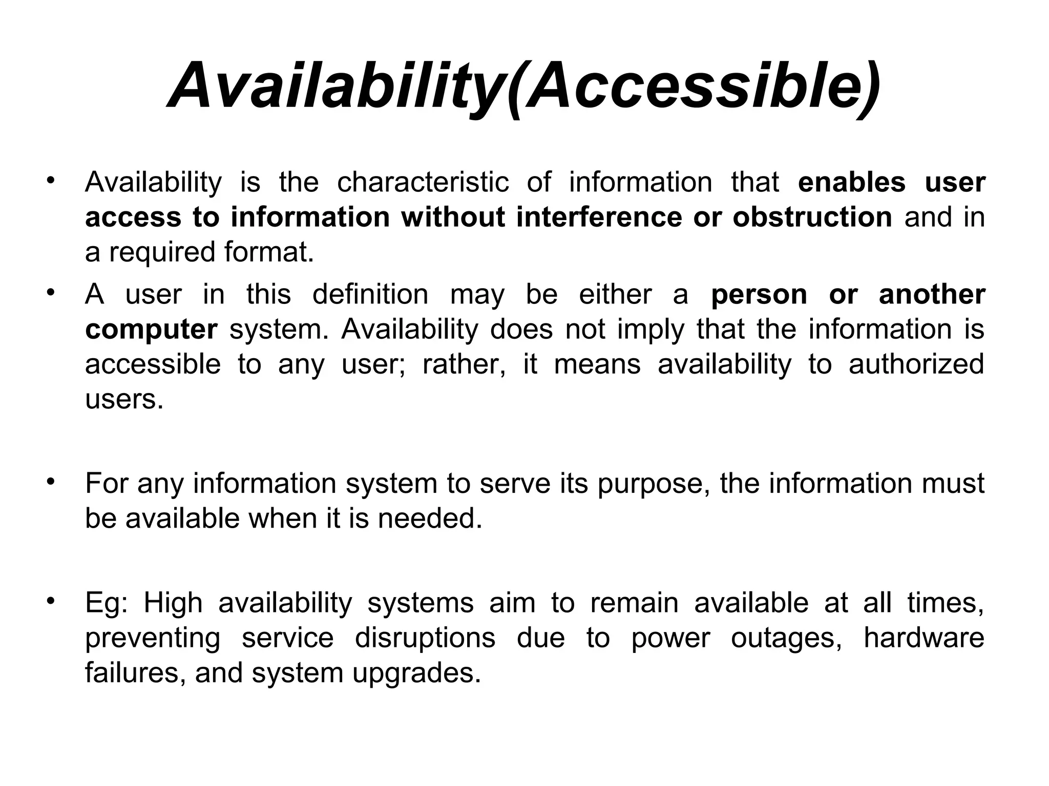 Availability(Accessible)
• Availability is the characteristic of information that enables user
access to information without interference or obstruction and in
a required format.
• A user in this definition may be either a person or another
computer system. Availability does not imply that the information is
accessible to any user; rather, it means availability to authorized
users.
• For any information system to serve its purpose, the information must
be available when it is needed.
• Eg: High availability systems aim to remain available at all times,
preventing service disruptions due to power outages, hardware
failures, and system upgrades.
 