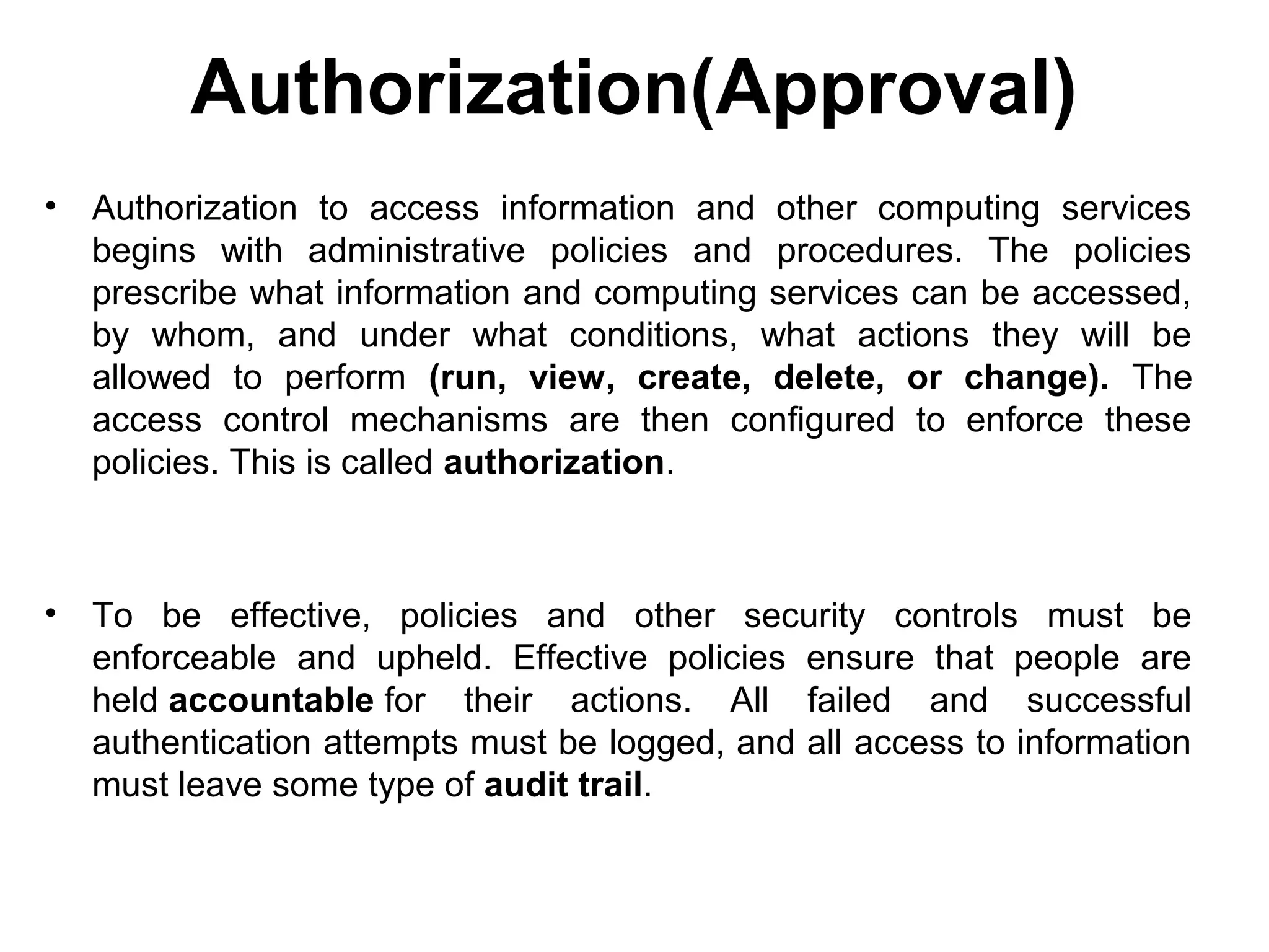 Authorization(Approval)
• Authorization to access information and other computing services
begins with administrative policies and procedures. The policies
prescribe what information and computing services can be accessed,
by whom, and under what conditions, what actions they will be
allowed to perform (run, view, create, delete, or change). The
access control mechanisms are then configured to enforce these
policies. This is called authorization.
• To be effective, policies and other security controls must be
enforceable and upheld. Effective policies ensure that people are
held accountable for their actions. All failed and successful
authentication attempts must be logged, and all access to information
must leave some type of audit trail.
 