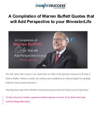 A Compilation of Warren Buffett Quotes that
will Add Perspective to your #InvestorLife
The first name that comes to our mind when we think of the greatest investors of all time is
Warren Buffett. Without a doubt, his wisdom and consultation are always helpful for anything
related to stock market investment.
This blog showcases Warren Buffett’s most famous quotes from his 50 plus years of experience.
“It takes 20 years to build a reputation and five minutes to ruin it. If you think about that,
you’ll do things differently.”
 
