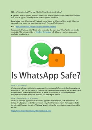 Title: Is WhatsApp Safe? Why and Why Not? And How to Use It Safely?
Keywords: iswhatsappsafe, howsafe iswhatsapp, iswhatsappsafe touse, iswhatsappvideocall
safe,iswhatsappsafe tosendpictures, iswhatsappsafe andsecure
Description: Is the WhatsApp safe? Is it safe to send photos on WhatsApp? How safe is WhatsApp
video call…Are you curious about those questions? Come and find Answers!
URL: https://www.minitool.com/backup-tips/is-whatsapp-safe.html
Summary: Is WhatsApp Safe? This is a hot topic online for years since WhatsApp become popular
worldwide. This article provided by MiniTool Technology will debate on it and give an unbiased
conclusion based on facts.
What Is WhatsApp?
WhatsApp,alsoknownasWhatsAppMessenger,isafree cross-platformcentralizedmessagingand
voice-over-IP(VoIP) service ownedbyFacebook,Inc. Itenables itsuserstosendandreceive textand
voice messages,make videoandvoice calls,aswell asshare photos/pictures/images/graphics,
files/folders/documentations,userlocations,andotherdigital content.
More Information About WhatsApp
WhatsAppisa clientapplicationthatismainlyappliedtomobile devices,suchascell phones and
tablets. Yet,italsoruns ondesktopcomputersonly when the relatedmobileclientisconnectedto
the Internet. Moreover,there is aWhatsAppWebclient thatalsoneedstobe syncedwithamobile
version.
https://www.minitool.com/news/whatsapp-backup.html
 