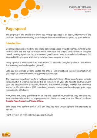 Published by SEO Juice
                                                                         http://www.seo-juice.co.uk
                                                                                         06/11/11




Page speed
The purpose of this article is to show you what page speed is all about, inform you of the
tools out there for monitoring your site’s performance and how to speed up your website.

Introduction

Google announced some time ago that a page’s load speed would become a ranking factor
in the SERPs. We are not sure how much relevance this criteria actually has in Google’s
overall ranking algorithm, but it is always a good idea to have your website loading as fast
as possible, to give your visitors a great experience on your website.

In my opinion a webpage has to load within 2-3 seconds, Google say about 1.5!!! (How!!!
Just text only and nothing else, get real!).

Let’s say the average website visitor has only a 1MB broadband Internet connection, (if
you’re still on dialup then I’m sorry, you’re not average).

The maximum download rate for a 1MB connection is 125kbps. This means for your website
to load within 1 second, that’s how big all the assets on your site need to be. If you want
your site to load within 2 seconds, then you are allowed 250kbps, 375kbps for 3 seconds
and so on. If a visitor has a 2MB broadband Internet connection then they get your page,
theoretically, 50% faster.

Now, there are 2 very good tools for testing the speed of your website, they also give you
very valuable information on improvements to the structure of your site . These 2 tools are
Google Page Speed and Yahoo YSlow.

Both these tools perform similar tasks but they also have unique options that are not to be
ignored.

Right, let’s get on with optimising pages shall we?
 