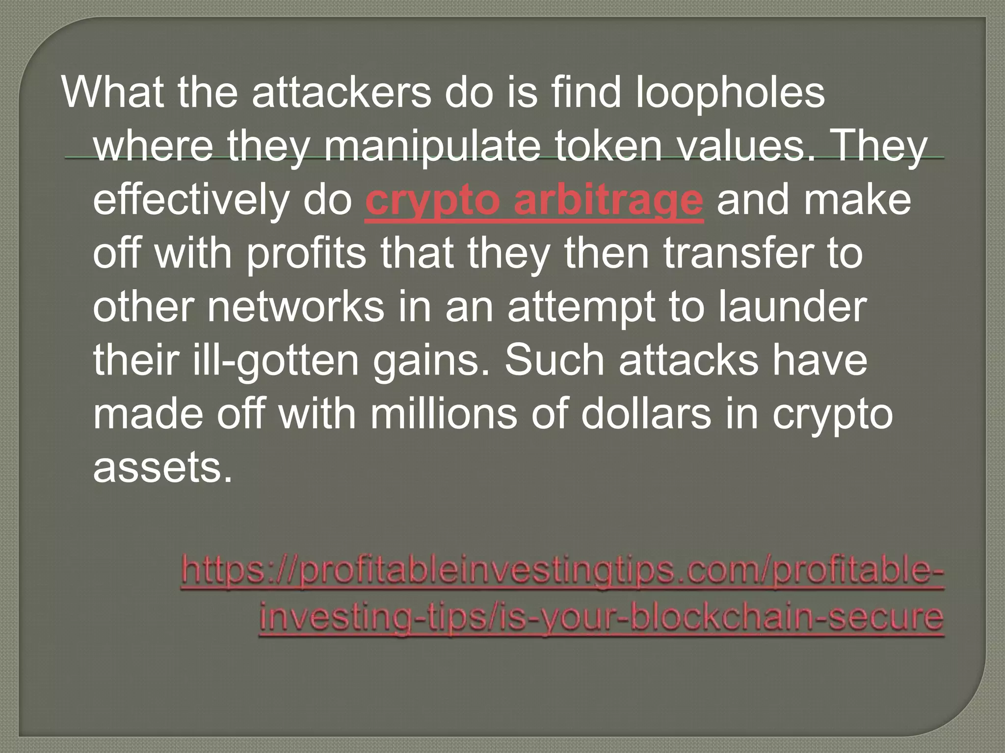 What the attackers do is find loopholes
where they manipulate token values. They
effectively do crypto arbitrage and make
off with profits that they then transfer to
other networks in an attempt to launder
their ill-gotten gains. Such attacks have
made off with millions of dollars in crypto
assets.
 