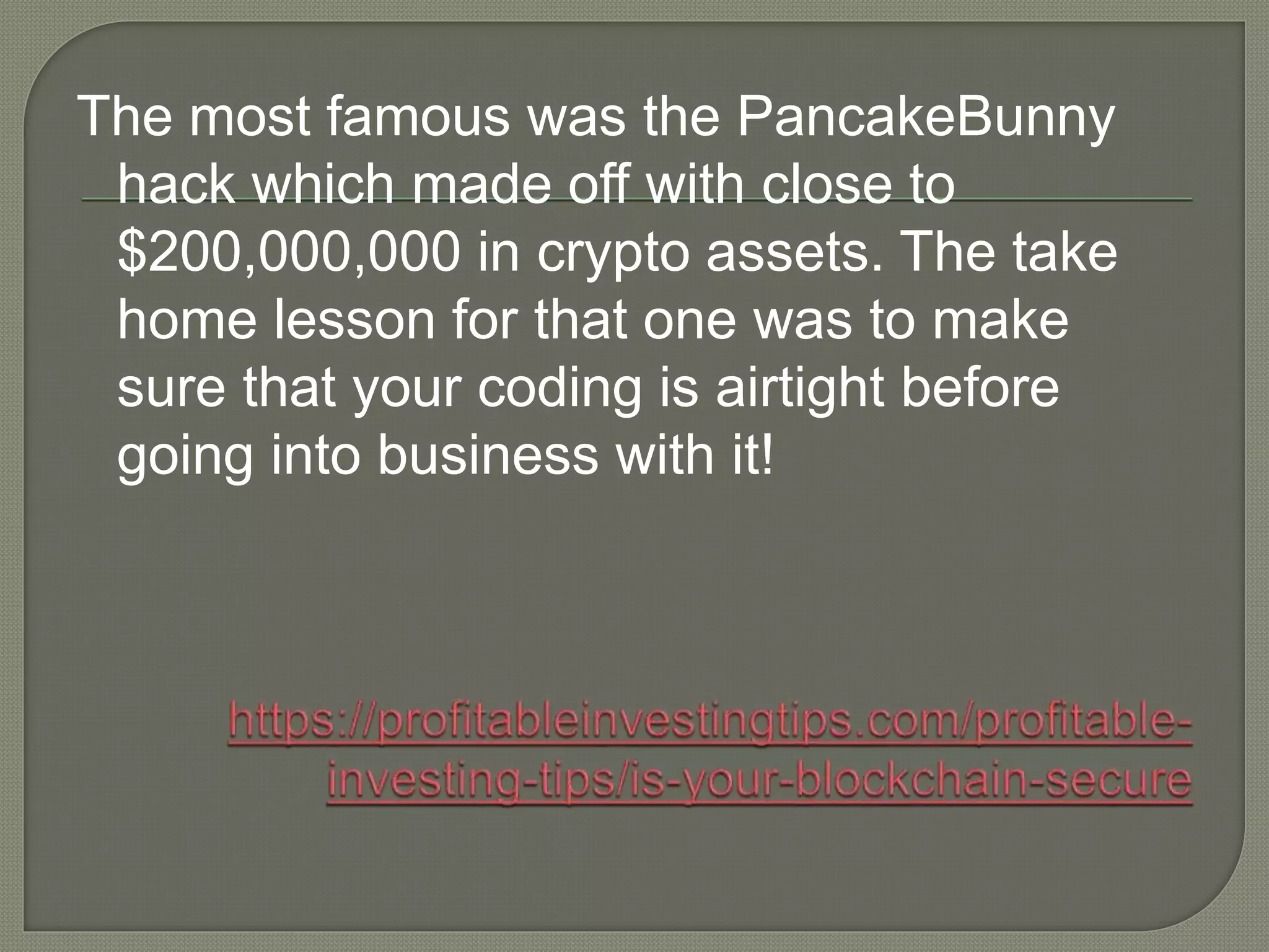 The most famous was the PancakeBunny
hack which made off with close to
$200,000,000 in crypto assets. The take
home lesson for that one was to make
sure that your coding is airtight before
going into business with it!
 