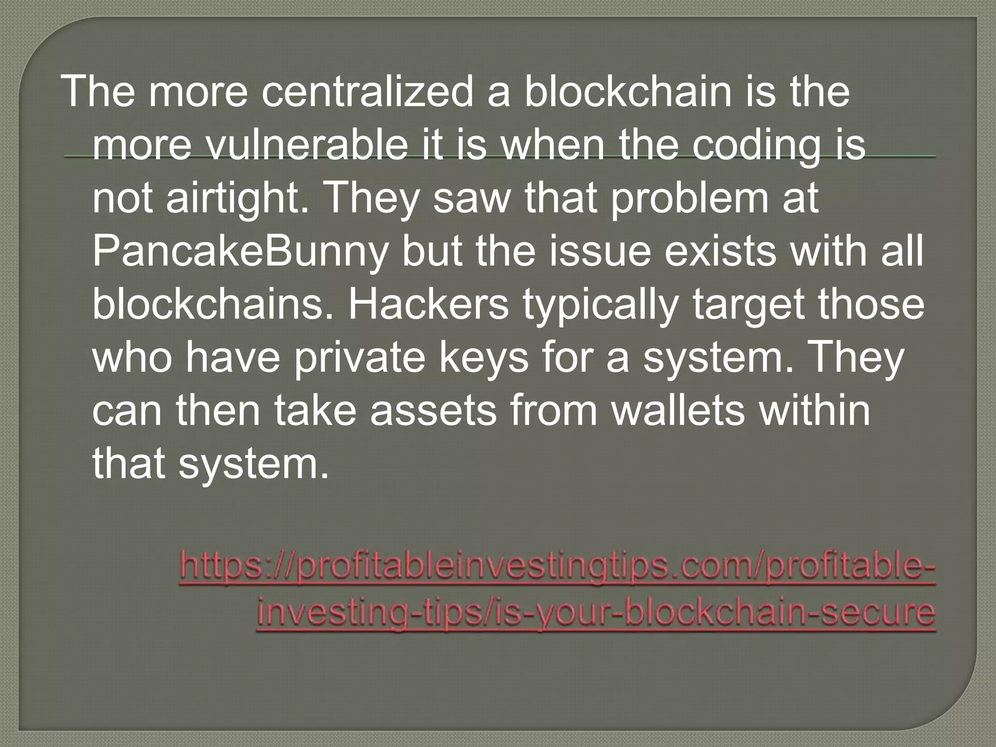 The more centralized a blockchain is the
more vulnerable it is when the coding is
not airtight. They saw that problem at
PancakeBunny but the issue exists with all
blockchains. Hackers typically target those
who have private keys for a system. They
can then take assets from wallets within
that system.
 