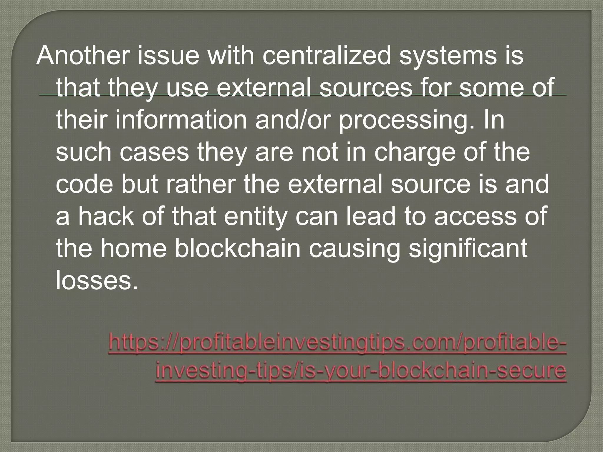 Another issue with centralized systems is
that they use external sources for some of
their information and/or processing. In
such cases they are not in charge of the
code but rather the external source is and
a hack of that entity can lead to access of
the home blockchain causing significant
losses.
 