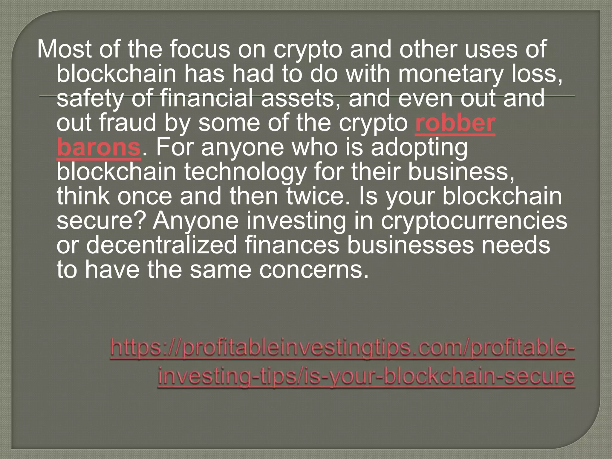Most of the focus on crypto and other uses of
blockchain has had to do with monetary loss,
safety of financial assets, and even out and
out fraud by some of the crypto robber
barons. For anyone who is adopting
blockchain technology for their business,
think once and then twice. Is your blockchain
secure? Anyone investing in cryptocurrencies
or decentralized finances businesses needs
to have the same concerns.
 