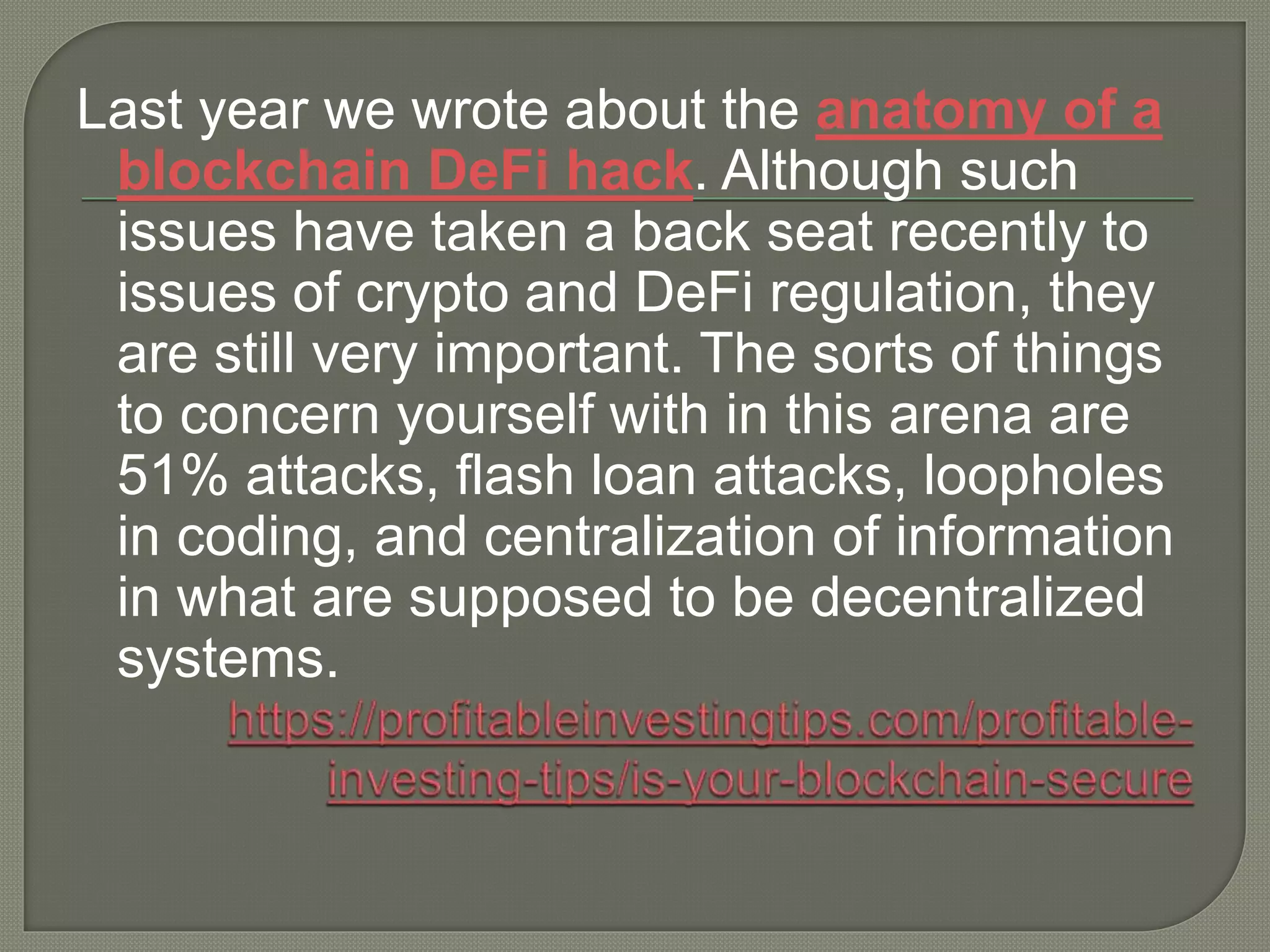 Last year we wrote about the anatomy of a
blockchain DeFi hack. Although such
issues have taken a back seat recently to
issues of crypto and DeFi regulation, they
are still very important. The sorts of things
to concern yourself with in this arena are
51% attacks, flash loan attacks, loopholes
in coding, and centralization of information
in what are supposed to be decentralized
systems.
 