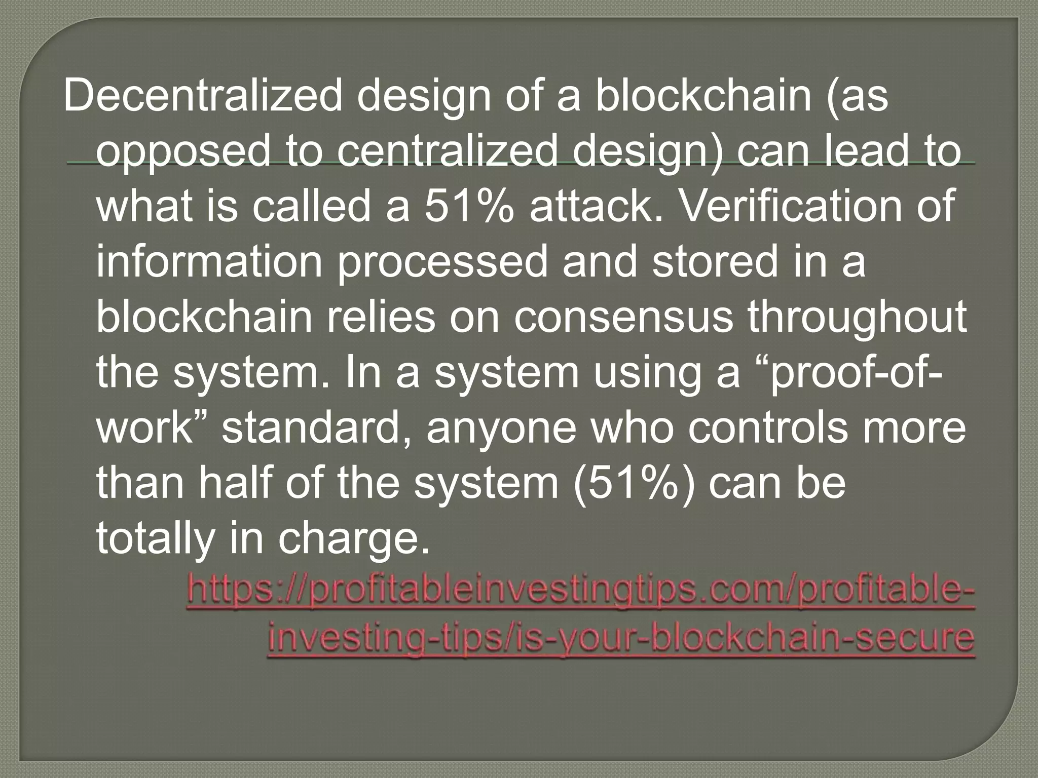Decentralized design of a blockchain (as
opposed to centralized design) can lead to
what is called a 51% attack. Verification of
information processed and stored in a
blockchain relies on consensus throughout
the system. In a system using a “proof-of-
work” standard, anyone who controls more
than half of the system (51%) can be
totally in charge.
 