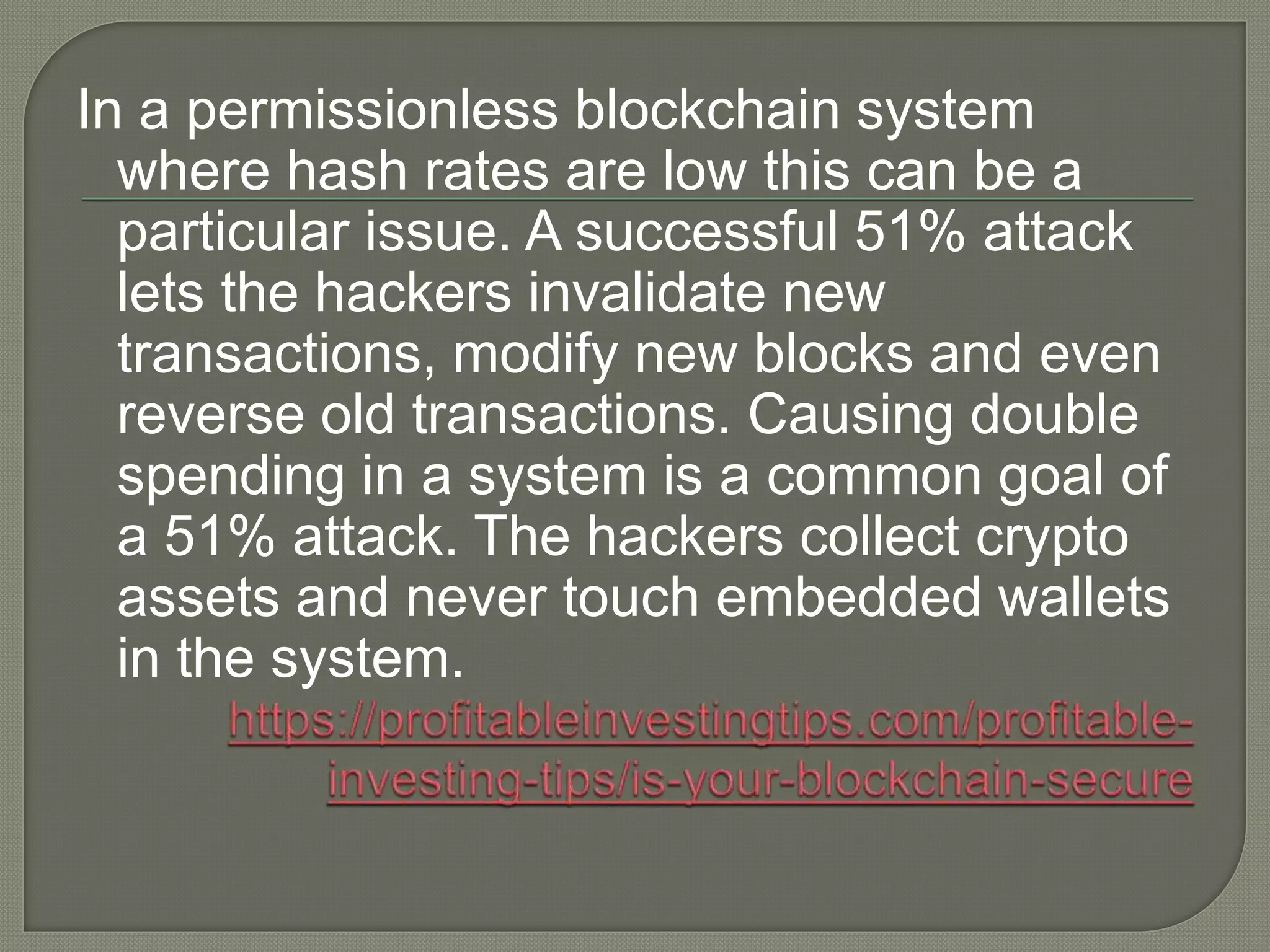 In a permissionless blockchain system
where hash rates are low this can be a
particular issue. A successful 51% attack
lets the hackers invalidate new
transactions, modify new blocks and even
reverse old transactions. Causing double
spending in a system is a common goal of
a 51% attack. The hackers collect crypto
assets and never touch embedded wallets
in the system.
 