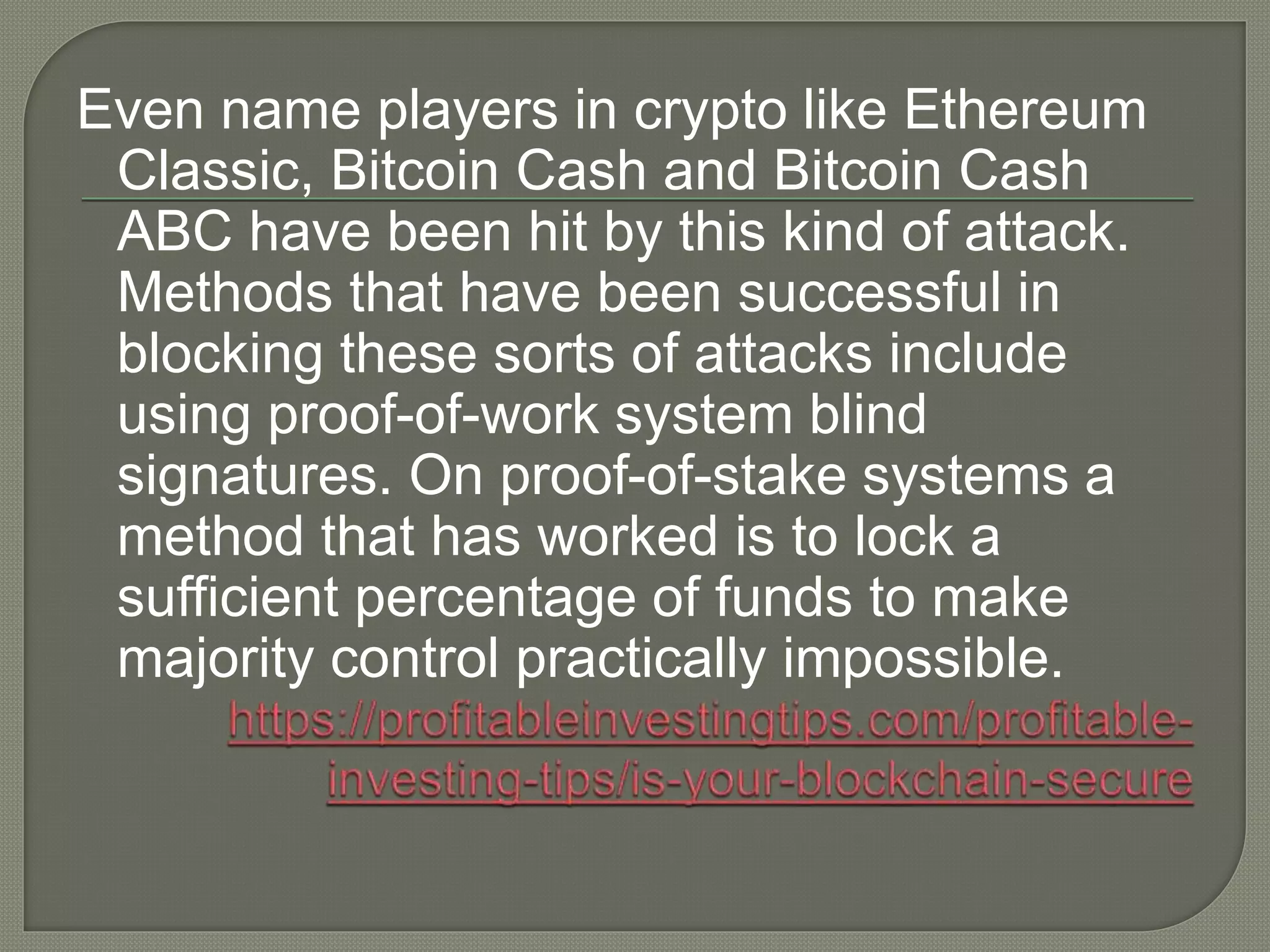 Even name players in crypto like Ethereum
Classic, Bitcoin Cash and Bitcoin Cash
ABC have been hit by this kind of attack.
Methods that have been successful in
blocking these sorts of attacks include
using proof-of-work system blind
signatures. On proof-of-stake systems a
method that has worked is to lock a
sufficient percentage of funds to make
majority control practically impossible.
 