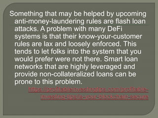 Something that may be helped by upcoming
anti-money-laundering rules are flash loan
attacks. A problem with many DeFi
systems is that their know-your-customer
rules are lax and loosely enforced. This
tends to let folks into the system that you
would prefer were not there. Smart loan
networks that are highly leveraged and
provide non-collateralized loans can be
prone to this problem.
 