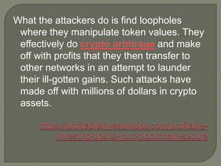 What the attackers do is find loopholes
where they manipulate token values. They
effectively do crypto arbitrage and make
off with profits that they then transfer to
other networks in an attempt to launder
their ill-gotten gains. Such attacks have
made off with millions of dollars in crypto
assets.
 