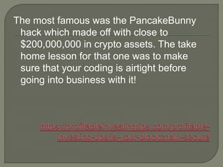 The most famous was the PancakeBunny
hack which made off with close to
$200,000,000 in crypto assets. The take
home lesson for that one was to make
sure that your coding is airtight before
going into business with it!
 