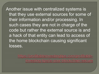 Another issue with centralized systems is
that they use external sources for some of
their information and/or processing. In
such cases they are not in charge of the
code but rather the external source is and
a hack of that entity can lead to access of
the home blockchain causing significant
losses.
 