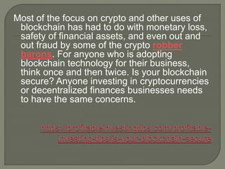 Most of the focus on crypto and other uses of
blockchain has had to do with monetary loss,
safety of financial assets, and even out and
out fraud by some of the crypto robber
barons. For anyone who is adopting
blockchain technology for their business,
think once and then twice. Is your blockchain
secure? Anyone investing in cryptocurrencies
or decentralized finances businesses needs
to have the same concerns.
 