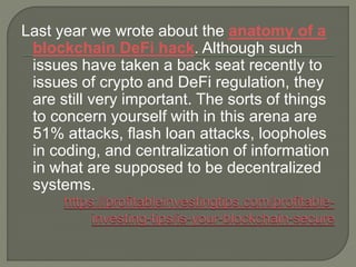 Last year we wrote about the anatomy of a
blockchain DeFi hack. Although such
issues have taken a back seat recently to
issues of crypto and DeFi regulation, they
are still very important. The sorts of things
to concern yourself with in this arena are
51% attacks, flash loan attacks, loopholes
in coding, and centralization of information
in what are supposed to be decentralized
systems.
 