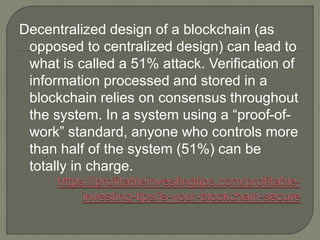 Decentralized design of a blockchain (as
opposed to centralized design) can lead to
what is called a 51% attack. Verification of
information processed and stored in a
blockchain relies on consensus throughout
the system. In a system using a “proof-of-
work” standard, anyone who controls more
than half of the system (51%) can be
totally in charge.
 