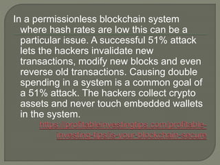 In a permissionless blockchain system
where hash rates are low this can be a
particular issue. A successful 51% attack
lets the hackers invalidate new
transactions, modify new blocks and even
reverse old transactions. Causing double
spending in a system is a common goal of
a 51% attack. The hackers collect crypto
assets and never touch embedded wallets
in the system.
 