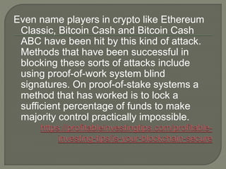 Even name players in crypto like Ethereum
Classic, Bitcoin Cash and Bitcoin Cash
ABC have been hit by this kind of attack.
Methods that have been successful in
blocking these sorts of attacks include
using proof-of-work system blind
signatures. On proof-of-stake systems a
method that has worked is to lock a
sufficient percentage of funds to make
majority control practically impossible.
 