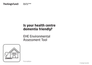 © The King’s Fund 2014
Is your health centre
dementia friendly?
EHE Environmental
Assessment Tool
First edition
HEALTH
CENTRE
 