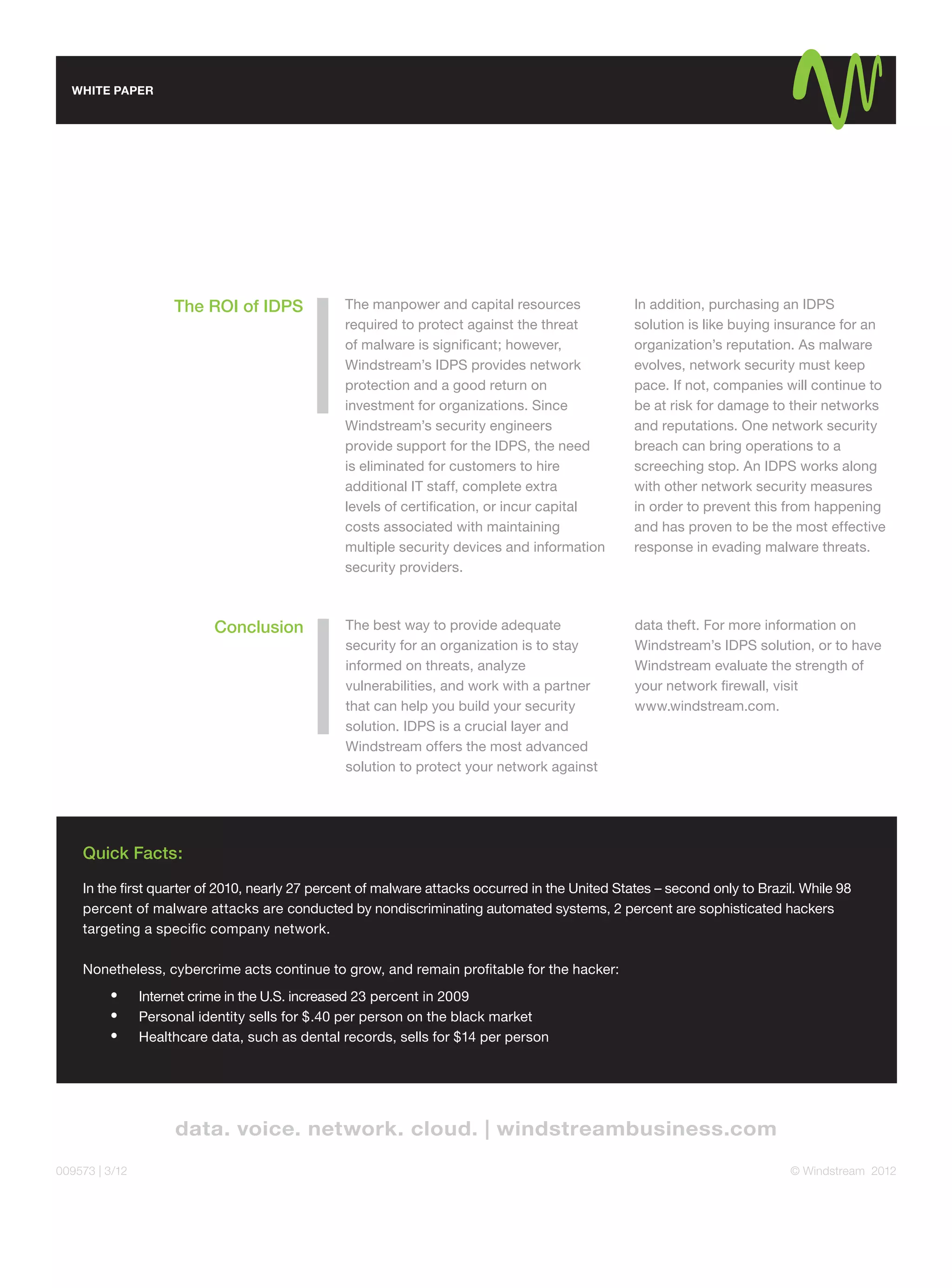 WHITE PAPER




                     The ROI of IDPS            The manpower and capital resources              In addition, purchasing an IDPS
                                                required to protect against the threat          solution is like buying insurance for an
                                                of malware is signiﬁcant; however,              organization’s reputation. As malware
                                                Windstream’s IDPS provides network              evolves, network security must keep
                                                protection and a good return on                 pace. If not, companies will continue to
                                                investment for organizations. Since             be at risk for damage to their networks
                                                Windstream’s security engineers                 and reputations. One network security
                                                provide support for the IDPS, the need          breach can bring operations to a
                                                is eliminated for customers to hire             screeching stop. An IDPS works along
                                                additional IT staff, complete extra             with other network security measures
                                                levels of certiﬁcation, or incur capital        in order to prevent this from happening
                                                costs associated with maintaining               and has proven to be the most effective
                                                multiple security devices and information       response in evading malware threats.
                                                security providers.



                           Conclusion           The best way to provide adequate                data theft. For more information on
                                                security for an organization is to stay         Windstream’s IDPS solution, or to have
                                                informed on threats, analyze                    Windstream evaluate the strength of
                                                vulnerabilities, and work with a partner        your network ﬁrewall, visit
                                                that can help you build your security           www.windstream.com.
                                                solution. IDPS is a crucial layer and
                                                Windstream offers the most advanced
                                                solution to protect your network against




    Quick Facts:
    In the ﬁrst quarter of 2010, nearly 27 percent of malware attacks occurred in the United States – second only to Brazil. While 98
    percent of malware attacks are conducted by nondiscriminating automated systems, 2 percent are sophisticated hackers
    targeting a speciﬁc company network.

    Nonetheless, cybercrime acts continue to grow, and remain proﬁtable for the hacker:
                Internet crime in the U.S. increased 23 percent in 2009
                Personal identity sells for $.40 per person on the black market
                Healthcare data, such as dental records, sells for $14 per person




009573 | 3/12                                                                                                             © Windstream 2012
 