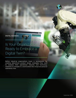 Is Your Organization
Ready to Embrace a
Digital Twin?
Before industrial organizations invest in technologies for
creating data-driven product design strategies, they need
to reassess their operational maturity and technology
readiness to compete in a world where the virtual and physical
seamlessly fuse.
September 2018
DIGITAL BUSINESS
 