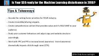 @OmiSido #oncrawlnight
Is Your SEO ready for the Machine Learning disturbance in 2018?
• Decode the ranking factor priorities for YOUR industry.
• Create irresistible/alluring snippets.
• Create comprehensive content that provides value and it's RELEVANT to your
audience.
• Study your customer behaviour and adjust copy and website structure
accordingly.
• Work with PPC and PR to increase brand awareness - brand awareness
dramatically impacts click-through rates (CTR).
Tips & Takeaways
 