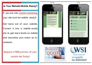 If you are into mobile marketing,
your site must be mobile ready!!
Get more out of your website.
Convert it into a mobile-ready
site to get more leads on mobile
and maximize your return on in-
vestment.
Request a FREE preview of your
mobile site Today!
Is Your Website Mobile Ready?
 