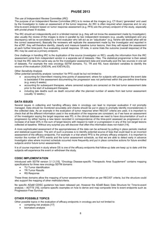PhUSE 2013
 
8	
 
The use of Independent Review Committee (IRC)
The purpose of an Independent Review Committee (IRC) is to review all the images (e.g. CT-Scan) ‘generated’ and used
by the Investigator to make an assessment of the tumor response. An IRC is often required when response and /or any
time-to-event endpoint based on tumor response assessment (e.g. PFS) are the primary endpoint of the study, especially
with pivotal phase III studies.
The IRC should act independently and in a blinded manner (e.g. they will not know the assessment made by Investigator);
also usually the review of the images is done in parallel by two independent reviewers (e.g. usually radiologist) and any
discrepancy will be re-conciliated by a third evaluator who will act as an “adjudicator” (e.g. he/she will decide what will be
the correct assessment). Basically the reviewers will replicate the assessment made by the Investigator and reported in
the eCRF; they will therefore identify, classify and measure baseline tumor lesions, then they will repeat the assessment
at each further time-point, thus evaluating overall response. Of note, in some trials the outcome (overall response) of the
IRC may be used as a primary endpoint.
One challenge in handling IRC is the duplication of the source (investigator vs IRC); usually the information from the IRC
assessment came from independent vendor in a separate set of datasets / files. The statistical programmer is then asked
to treat the IRC data the same way as for the investigator assessment data and eventually pool the two sources in one set
of datasets. For example the new oncology SDTM domains, TU, TR and RS, have standard variables to identify the
source of the evaluation (XXEVAL and XXEVALID).
Other Sensitivity Analysis
Other potential sensitivity analysis ‘correction’ for PFS could be but not limited to:
 accounting for intermittent missing time points of assessment, where for subjects with progression the event date
is backdated if the assessment documenting the progression was not performed within the pre-define time-frame
(e.g. every 6 weeks)
 accounting for subsequent therapies, where censored subjects are censored on the last tumor assessment date
prior to the start of subsequent therapies
 including late deaths such as death occurred after the planned number of weeks from last tumor assessment
(usually 12 weeks.)
DATA ISSUES
Several issues in collecting and handling efficacy data in oncology can lead to improper evaluation if not promptly
managed. Data should be monitored accurately and checks should be put in place to promptly identify inconsistencies in
the collected data. As an example in the evaluation of tumor response when RECIST criteria are used, it is important to
check that all the different information used in the evaluation of the response are consistent, so if we have an assessment
of the investigator saying the target response was PD, in the clinical database we need to have documentation of such a
progression by either having a new lesion recorded in correspondence of the time-point assessed as progression or an
increase of at least 20% in the sum of target lesions with respect to nadir or a progression in any of the non-target lesions
collected at baseline. Without any surprise you will discover that often this information does not match [14].
A more sophisticated assessment of the appropriateness of the data can be achieved by putting in place periodic medical
and statistical supervision. The aim of such a process is to identify potential source of bias that could lead to an incorrect
assessment of the efficacy endpoints. For example in a trial where PFS is the primary efficacy endpoint, it is important to
monitor the number of PFS events and the tumor assessment schedule, so that we are able to detect early in advance
Investigator sites where incorrect schedule occurred more frequently and put in place corrective actions for future enrolled
subjects and/or future tumor assessments.
It is of course important in study where OS is one of the efficacy endpoints that follow-up date are keep up to date until the
subjects will experience the event or withdrawn the study.
CDISC IMPLEMENTATION
Introduced with SDTM version 3.1.3 [15], “Oncology Disease-specific Therapeutic Area Supplement” contains mapping
specifications for three new oncology SDTM domains:
 TU Tumor Identification
 TR Tumor Results
 RS Response
These three domains allow the mapping of tumor assessment information as per RECIST criteria, but the structure could
also support the mapping of other methods/criteria.
No specific ADaM CDISC guidance has been released yet. However the ADaM Basic Data Structure for Time-to-event
analysis – ADTTE [16], contains specific examples on how to derive and map composite time to event endpoints such as
Progression Free Survival.
OTHER POSSIBLE TOPICS
Other possible topics in the evaluation of efficacy endpoints in oncology are but not limited to:
 competing risk analysis [17]
 biomakers analysis
 