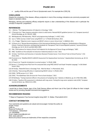 PhUSE 2013
 
9	
 
 quality of life and the use of Time to Symptomatic event. For example the LCSS [18]
CONCLUSION
Despite the complexity of the disease, efficacy endpoints in most of the oncology indications are commonly accepted and
based on standard criteria.
Managing, deriving and analyzing efficacy endpoints require a clear understanding of the disease and in particular the
concept of response / progression.
REFERENCES 
[1]   J. McCain, "The Ongoing Evolution of Endpoints in Oncology," 2010.  
[2]   P Therasse et al, "New response evaluation criteria in solid tumors: Revised RECIST guideline (version 1.1)," European Journal of 
Clinical Oncology, pp. 45: 228‐247, 2009.  
[3]   MB Mayakuntla, PM Nidamathy, "RECIST and programming challenges," in IASCT, 2012.  
[4]   Lee, K, "CDISC Journey in Solid Tumor using RECIST 1.1," in PhUSE SDE Durham, 2013.  
[5]   Ji Yu, P Slagle, "Objective tumor response and RECIST criteria in cancer clinical trials," in MWSUG, 2011.  
[6]   D Cheson et al, "Revised Recommendations of the International Working Group for Diagnosis, Standardization of Response 
Criteria, Treatment Outcomes, and Reporting Standards for Therapeutic Trials in Acute Myeloid Leukemia," Journal of Clinical 
Oncology, pp. Vol 21, No 24: pp 4642‐4649, 2003.  
[7]   FDA, "FDA Guidance for Industry Clinical Trail Endpoints for the Approval of Cancer Drugs and Biologics," 2007.  
[8]   EMA, "Guideline on the evaluation of anticancer medicinal products in man," 2013.  
[9]   HI Scher, "End Points and Outcomes in Castration‐Resistant Prostate Cancer: From Clinical Trials to Clinical Practice," J Clin 
Oncol, 2011.  
[10] R Lencioni at al, "Modified RECIST (mRECIST) Assessment for Hepatocellular Carcinoma," Hepatocellular Carcinoma, pp. 30: 52‐
60, 2010.  
[11] A Tinazzi et al, "A gentle introduction to survival analysis," in PhUSE, 2008.  
[12] Bursac, Z, "Creating Forest Plots from Pre‐computed Data using PROC SGPLOT and Graph Template Language," in SAS Global 
Forum, 2010.  
[13] NJ Pandya, "Waterfall Charts in Oncology Trials ‐ Ride the Wave," in PharmaSUG, 2012.  
[14] G Ruhnke, "Overcoming difficulties in implementing RECSIT criteria," in PhUSE, 2013.  
[15] CDISC, "SDTM version 3.1.3," 2013. 
[16] CDISC, "The ADaM Basic Data Structure for Time‐to‐Event Analyses," 2012.  
[17] M Nishikawa, "Testing treatment effects in the presence of competing risks," Statistics in Medicine, pp. 25: 3758‐3760, 2006.  
[18] PJ Hollen, "Quality of life assessment in individuals with lung cancer: Testing the lung cancer symptom scale (LCSS)," European 
Journal of Cancer, pp. 29A(1):51‐8, 1993.  
ACKNOWLEDGMENTS 
I would like to thank Virginie Jego of the Cytel Geneva offices and Kevin Lee of the Cytel US offices for their in-depth
review and for providing valuable comments and suggestions.
RECOMMENDED READING
“7 Steps to Progression Free Survival Insights Using SAS”. K. Walker. PharmaSUG 2012
CONTACT INFORMATION
Your comments and questions are valued and encouraged. Contact the author at:
Angelo Tinazzi
Cytel Inc.
Route de Prè-Bois 20
1215 Geneva – Switzerland
+41 765359946
Email: angelo.tinazzi@cytel.com
Web: www.cytel.com
Brand and product names are trademarks of their respective companies
 