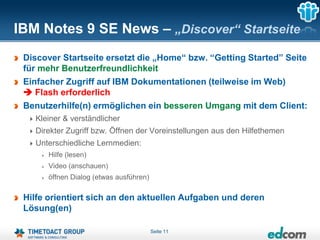 IBM Notes 9 SE News – „Discover“ Startseite
 Discover Startseite ersetzt die „Home“ bzw. “Getting Started” Seite
 für mehr Benutzerfreundlichkeit
 Einfacher Zugriff auf IBM Dokumentationen (teilweise im Web)
  Flash erforderlich
 Benutzerhilfe(n) ermöglichen ein besseren Umgang mit dem Client:
   Kleiner & verständlicher
   Direkter Zugriff bzw. Öffnen der Voreinstellungen aus den Hilfethemen
   Unterschiedliche Lernmedien:
      Hilfe (lesen)
      Video (anschauen)
      öffnen Dialog (etwas ausführen)

 Hilfe orientiert sich an den aktuellen Aufgaben und deren
 Lösung(en)

                                        Seite 11
 