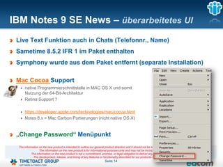 IBM Notes 9 SE News – überarbeitetes UI
 Live Text Funktion auch in Chats (Telefonnr., Name)
 Sametime 8.5.2 IFR 1 im Paket enthalten
 Symphony wurde aus dem Paket entfernt (separate Installation)

 Mac Cocoa Support
     native Programmierschnittstelle in MAC OS X und somit
     Nutzung der 64-Bit-Architektur
     Retina Support ?

     https://developer.apple.com/technologies/mac/cocoa.html
     Notes 8.x = Mac Carbon Portierungen (nicht native OS X)


 „Change Password“ Menüpunkt
 The information on the new product is intended to outline our general product direction and it should not be relied on in making a purchasing decision.
                 The information on the new product is for informational purposes only and may not be incorporated into any contract.
           The information on the new product is not a commitment, promise, or legal obligation to deliver any material, code or functionality.
            The development, release, and timing of any features or functionality described for our products remains at our sole discretion
                                                                       Seite 14
 