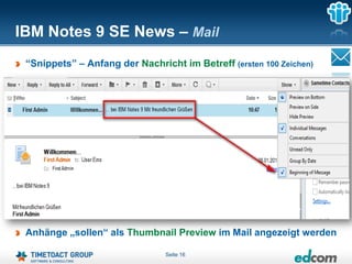 IBM Notes 9 SE News – Mail
 “Snippets” – Anfang der Nachricht im Betreff (ersten 100 Zeichen)




 Anhänge „sollen“ als Thumbnail Preview im Mail angezeigt werden

                                Seite 16
 