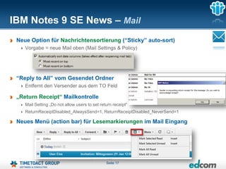 IBM Notes 9 SE News – Mail
 Neue Option für Nachrichtensortierung (“Sticky” auto-sort)
    Vorgabe = neue Mail oben (Mail Settings & Policy)




 “Reply to All” vom Gesendet Ordner
    Entfernt den Versender aus dem TO Feld

 „Return Receipt“ Mailkontrolle
    Mail Setting „Do not allow users to set return receipt“
    ReturnReceiptDisabled_AlwaysSend=1, ReturnReceiptDisabled_NeverSend=1

 Neues Menü (action bar) für Lesemarkierungen im Mail Eingang




                                               Seite 17
 
