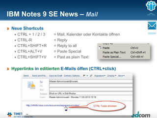 IBM Notes 9 SE News – Mail
 Neue Shortcuts
   CTRL + 1 / 2 / 3   = Mail, Kalender oder Kontakte öffnen
   CTRL-R             = Reply
   CTRL+SHIFT+R       = Reply to all
   CTRL+ALT+V         = Paste Special
   CTRL+SHIFT+V       = Past as plain Text

 Hyperlinks in editierten E-Mails öffen (CTRL+click)




                                 Seite 18
 