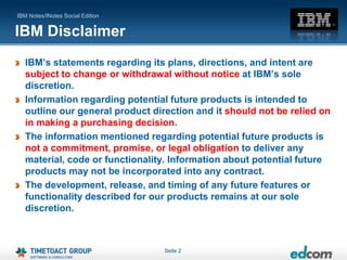 IBM Notes/INotes Social Edition


IBM Disclaimer
   IBM‟s statements regarding its plans, directions, and intent are
   subject to change or withdrawal without notice at IBM‟s sole
   discretion.
   Information regarding potential future products is intended to
   outline our general product direction and it should not be relied on
   in making a purchasing decision.
   The information mentioned regarding potential future products is
   not a commitment, promise, or legal obligation to deliver any
   material, code or functionality. Information about potential future
   products may not be incorporated into any contract.
   The development, release, and timing of any future features or
   functionality described for our products remains at our sole
   discretion.



                                  Seite 2
 