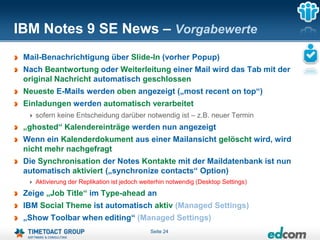 IBM Notes 9 SE News – Vorgabewerte
 Mail-Benachrichtigung über Slide-In (vorher Popup)
 Nach Beantwortung oder Weiterleitung einer Mail wird das Tab mit der
 original Nachricht automatisch geschlossen
 Neueste E-Mails werden oben angezeigt („most recent on top“)
 Einladungen werden automatisch verarbeitet
    sofern keine Entscheidung darüber notwendig ist – z.B. neuer Termin
 „ghosted“ Kalendereinträge werden nun angezeigt
 Wenn ein Kalenderdokument aus einer Mailansicht gelöscht wird, wird
 nicht mehr nachgefragt
 Die Synchronisation der Notes Kontakte mit der Maildatenbank ist nun
 automatisch aktiviert („synchronize contacts“ Option)
    Aktivierung der Replikation ist jedoch weiterhin notwendig (Desktop Settings)
 Zeige „Job Title“ im Type-ahead an
 IBM Social Theme ist automatisch aktiv (Managed Settings)
 „Show Toolbar when editing“ (Managed Settings)
                                             Seite 24
 