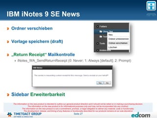 IBM iNotes 9 SE News
 Ordner verschieben

 Vorlage speichern (draft)

 „Return Receipt“ Mailkontrolle
     iNotes_WA_SendReturnReceipt (0: Never; 1: Always [default]; 2: Prompt)




 Sidebar Erweiterbarkeit
 The information on the new product is intended to outline our general product direction and it should not be relied on in making a purchasing decision.
                 The information on the new product is for informational purposes only and may not be incorporated into any contract.
           The information on the new product is not a commitment, promise, or legal obligation to deliver any material, code or functionality.
            The development, release, and timing of any features or functionality described for our products remains at our sole discretion
                                                                       Seite 27
 