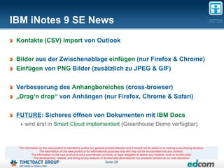 IBM iNotes 9 SE News
 Kontakte (CSV) Import von Outlook

 Bilder aus der Zwischenablage einfügen (nur Firefox & Chrome)
 Einfügen von PNG Bilder (zusätzlich zu JPEG & GIF)

 Verbesserung des Anhangbereiches (cross-browser)
 „Drag„n drop“ von Anhängen (nur Firefox, Chrome & Safari)

 FUTURE: Sicheres öffnen von Dokumenten mit IBM Docs
     wird erst in Smart Cloud implementiert (Greenhouse Demo verfügbar)



 The information on the new product is intended to outline our general product direction and it should not be relied on in making a purchasing decision.
                 The information on the new product is for informational purposes only and may not be incorporated into any contract.
           The information on the new product is not a commitment, promise, or legal obligation to deliver any material, code or functionality.
            The development, release, and timing of any features or functionality described for our products remains at our sole discretion
                                                                       Seite 28
 