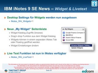 IBM iNotes 9 SE News – Widget & Livetext
 Desktop Settings für Widgets werden nun ausgelesen
     iNotes_WA_Widgets=1


 Neue „My Widget“ Seitenleiste
     Widget Katalog Zugriffe (browse)
     Drag„n drop Funktion aus dem Widget Katalog
     Widgets können in einem separaten iNotes Tab
     oder Floating geöffnet werden
     Widget Einstellungen ändern


 Live Text Funktion ist nun in iNotes verfügbar
     iNotes_WA_LiveText=1


 The information on the new product is intended to outline our general product direction and it should not be relied on in making a purchasing decision.
                 The information on the new product is for informational purposes only and may not be incorporated into any contract.
           The information on the new product is not a commitment, promise, or legal obligation to deliver any material, code or functionality.
            The development, release, and timing of any features or functionality described for our products remains at our sole discretion
                                                                       Seite 29
 