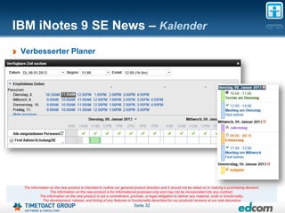 IBM iNotes 9 SE News – Kalender
 Verbesserter Planer




 The information on the new product is intended to outline our general product direction and it should not be relied on in making a purchasing decision.
                 The information on the new product is for informational purposes only and may not be incorporated into any contract.
           The information on the new product is not a commitment, promise, or legal obligation to deliver any material, code or functionality.
            The development, release, and timing of any features or functionality described for our products remains at our sole discretion
                                                                       Seite 32
 