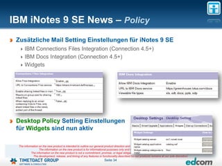 IBM iNotes 9 SE News – Policy
 Zusätzliche Mail Setting Einstellungen für iNotes 9 SE
     IBM Connections Files Integration (Connection 4.5+)
     IBM Docs Integration (Connection 4.5+)
     Widgets




 Desktop Policy Setting Einstellungen
 für Widgets sind nun aktiv

 The information on the new product is intended to outline our general product direction and it should not be relied on in making a purchasing decision.
                 The information on the new product is for informational purposes only and may not be incorporated into any contract.
           The information on the new product is not a commitment, promise, or legal obligation to deliver any material, code or functionality.
            The development, release, and timing of any features or functionality described for our products remains at our sole discretion
                                                                       Seite 34
 