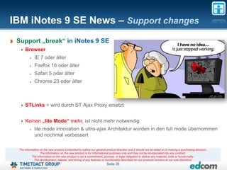 IBM iNotes 9 SE News – Support changes
 Support „break“ in iNotes 9 SE
     Browser
             IE 7 oder älter
             Firefox 16 oder älter
             Safari 5 oder älter
             Chrome 23 oder älter



     STLinks = wird durch ST Ajax Proxy ersetzt


     Keinen „lite Mode“ mehr, ist nicht mehr notwendig
             lite mode innovation & ultra-ajax Architektur wurden in den full mode übernommen
             und nochmal verbessert

 The information on the new product is intended to outline our general product direction and it should not be relied on in making a purchasing decision.
                 The information on the new product is for informational purposes only and may not be incorporated into any contract.
           The information on the new product is not a commitment, promise, or legal obligation to deliver any material, code or functionality.
            The development, release, and timing of any features or functionality described for our products remains at our sole discretion
                                                                       Seite 35
 